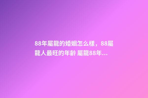 88年屬龍的婚姻怎么樣，88屬龍人最旺的年齡 屬龍88年婚姻運勢，88年屬龍和80年屬猴的婚姻如何-第1張-觀點-玄機派